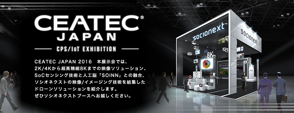CEATEC JAPAN 2016 本展示会では、2K/4Kから超高精細8Kまでの映像ソリューション、SoCセンシング技術と人工脳「SOINN」との融合、ソシオネクストの映像/センサ技術を結集した、ドローンソリューションを紹介します。ぜひソシオネクストブースへお越しください。