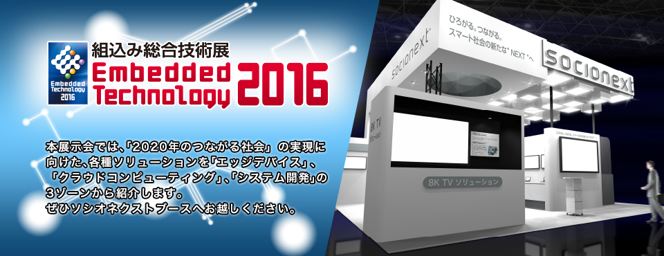 組込み総合技術展 Embedded Technology 2016|本展示会では、『2020年のつながる社会』の実現に向けた、各種ソリューションを「エッジデバイス」、「クラウドコンピューティング」、「システム開発」の3ゾーンにて紹介します。ぜひソシオネクストブースへお越しください。本展⽰会では、「2020年のつながる社会」の実現に向けた、各種ソリューションを「エッジデバイス」、「クラウドコンピューティング」、「システム開発」の3ゾーンから紹介します。ぜひソシオネクストブースへお越しください。