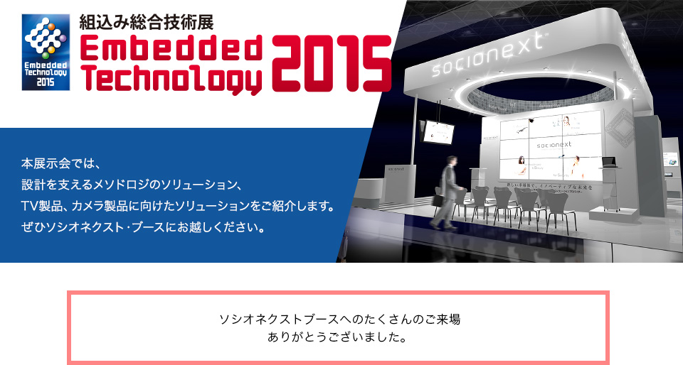 組込み総合技術展 Embedded Technology 2015
本展示会では、設計を支えるメソドロジのソリューション、TV製品、カメラ製品に向けたソリューションをご紹介します。ぜひソシオネクスト・ブースにお越しください。