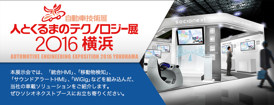 人とくるまのテクノロジー展2016 本展示会では、「統合HMI」、「移動物検知」、「サウンドアラートHMI」、「WiGig」などを組み込んだ、当社の車載ソリューションをご紹介します。ぜひソシオネクストブースにお立ち寄りください