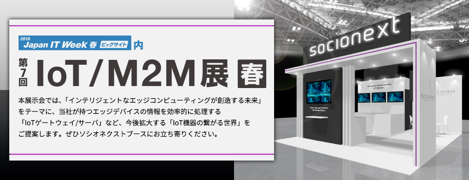 2018 japan IT Week 春 ビッグサイト内 第7回 IoT/M2M展 春 本展示会では、「インテリジェントなエッジコンピューティングが創造する未来」をテーマに、当社が持つエッジデバイスの情報を効率的に処理する「IoTゲートウェイ/サーバ」など、今後拡大する「IoT機器の繋がる世界」をご提案します。ぜひソシオネクストブースにお立ち寄りください。